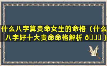 什么八字算贵命女生的命格（什么八字好十大贵命命格解析 🐋 ）